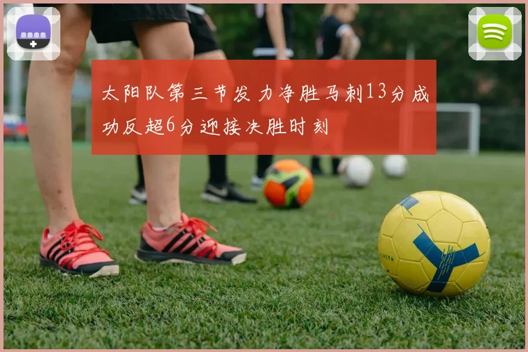 太阳队第三节发力净胜马刺13分成功反超6分迎接决胜时刻