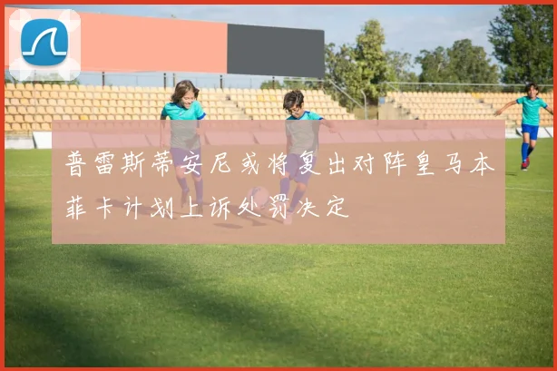 普雷斯蒂安尼或将复出对阵皇马本菲卡计划上诉处罚决定