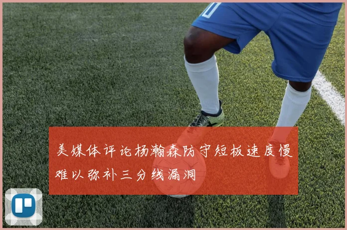 美媒体评论杨瀚森防守短板速度慢难以弥补三分线漏洞