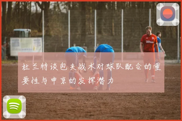 杜兰特谈包夹战术对球队配合的重要性与申京的发挥潜力
