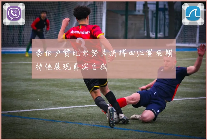 泰伦卢赞比尔努力拼搏回归赛场期待他展现真实自我
