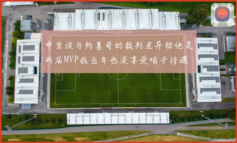 申京谈与约基奇的裁判差异称他是两届MVP我当年也没享受哨子待遇