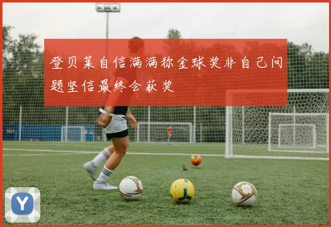 登贝莱自信满满称金球奖非自己问题坚信最终会获奖