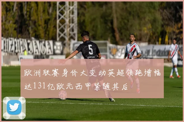 欧洲联赛身价大变动英超领跑增幅达131亿欧元西甲紧随其后