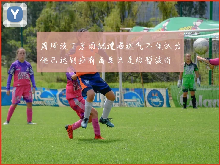 周琦谈丁彦雨航遭遇运气不佳认为他已达到应有高度只是短暂波折