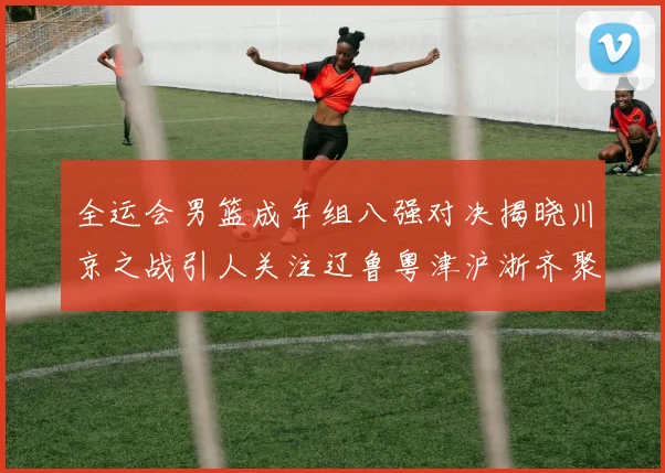 全运会男篮成年组八强对决揭晓川京之战引人关注辽鲁粤津沪浙齐聚争冠之路
