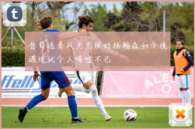 昔日选秀风光无限的杨瀚森如今境遇堪忧令人唏嘘不已