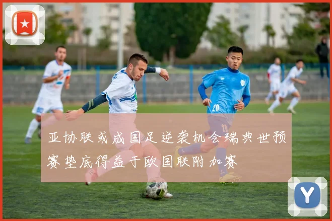 亚协联或成国足逆袭机会瑞典世预赛垫底得益于欧国联附加赛