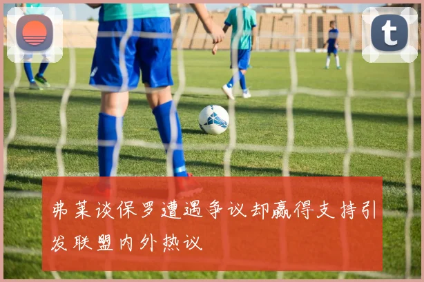 弗莱谈保罗遭遇争议却赢得支持引发联盟内外热议