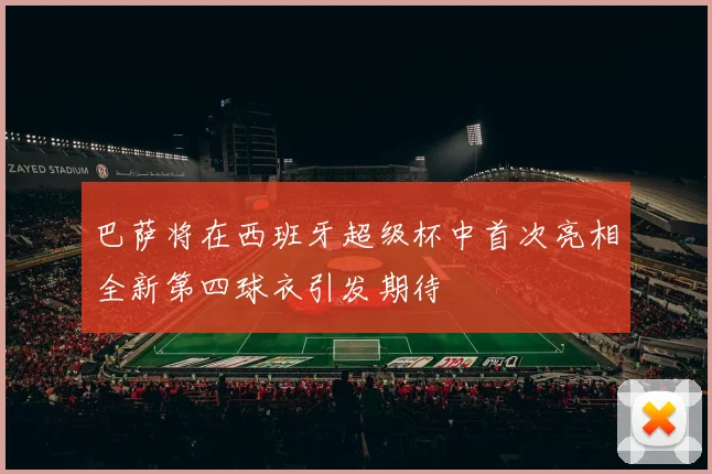 巴萨将在西班牙超级杯中首次亮相全新第四球衣引发期待