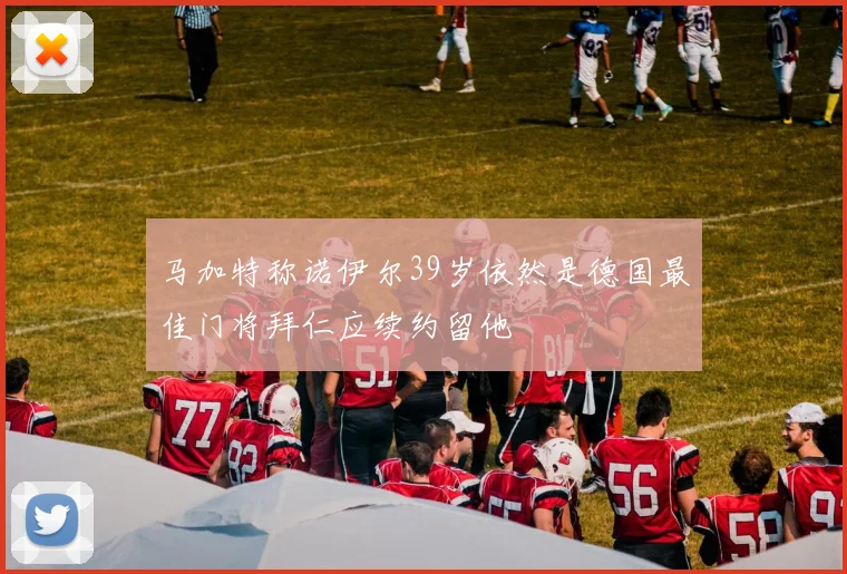马加特称诺伊尔39岁依然是德国最佳门将拜仁应续约留他