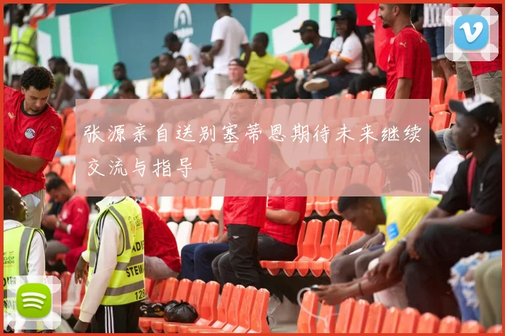张源亲自送别塞蒂恩期待未来继续交流与指导