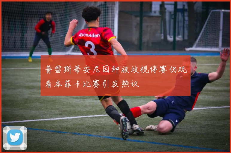 普雷斯蒂安尼因种族歧视停赛仍观看本菲卡比赛引发热议