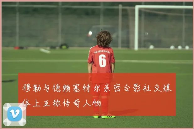 穆勒与德赖塞特尔亲密合影社交媒体上互称传奇人物