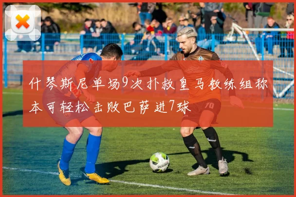 什琴斯尼单场9次扑救皇马教练组称本可轻松击败巴萨进7球