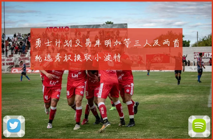 勇士计划交易库明加等三人及两首轮选秀权换取小波特
