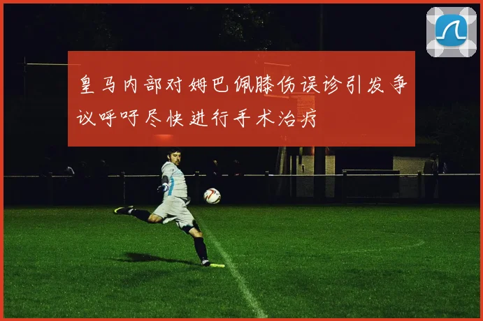 皇马内部对姆巴佩膝伤误诊引发争议呼吁尽快进行手术治疗