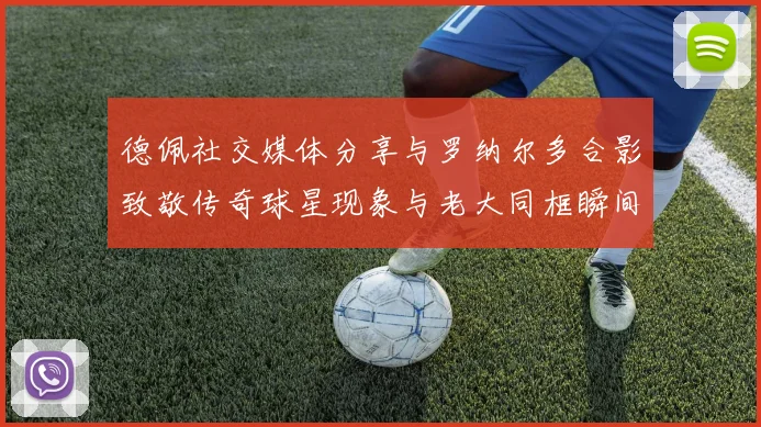 德佩社交媒体分享与罗纳尔多合影致敬传奇球星现象与老大同框瞬间
