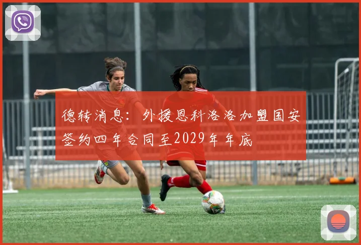 德转消息：外援恩科洛洛加盟国安签约四年合同至2029年年底