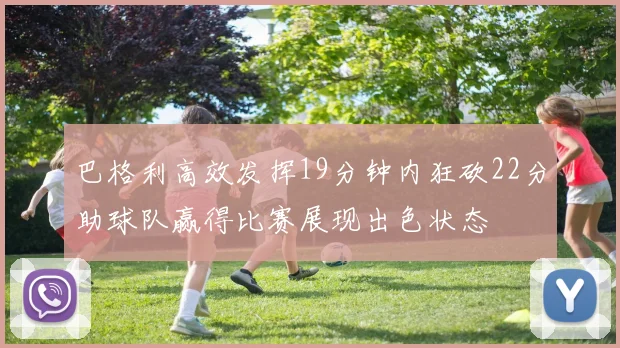 巴格利高效发挥19分钟内狂砍22分助球队赢得比赛展现出色状态