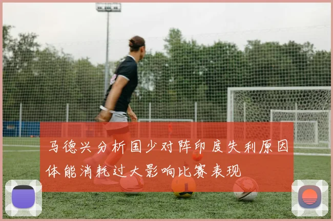 马德兴分析国少对阵印度失利原因体能消耗过大影响比赛表现