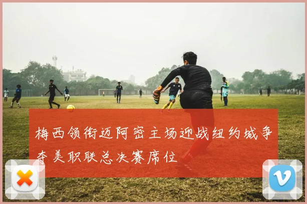 梅西领衔迈阿密主场迎战纽约城争夺美职联总决赛席位