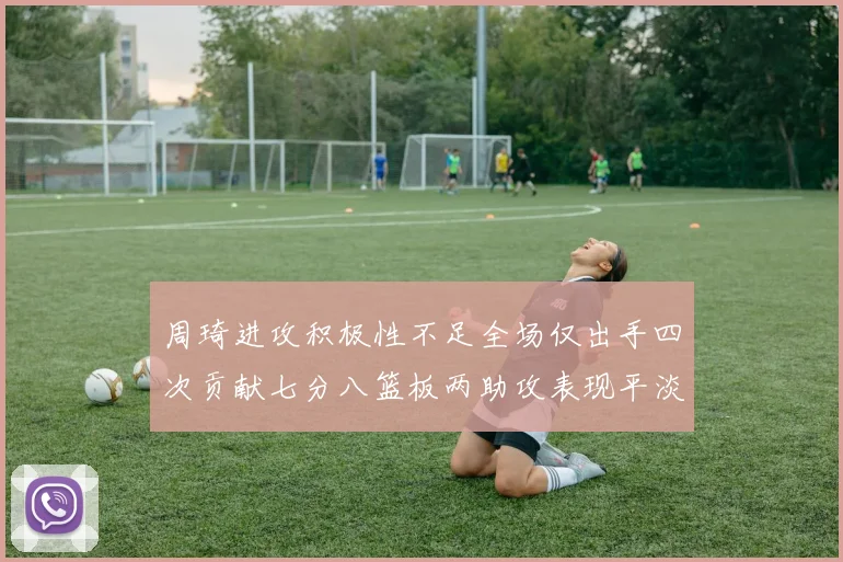 周琦进攻积极性不足全场仅出手四次贡献七分八篮板两助攻表现平淡