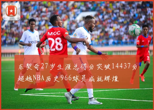 东契奇27岁生涯总得分突破14437分超越NBA历史966球员成就辉煌