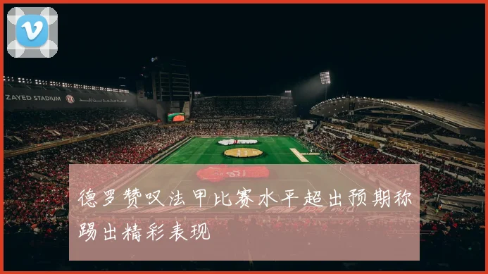 德罗赞叹法甲比赛水平超出预期称踢出精彩表现