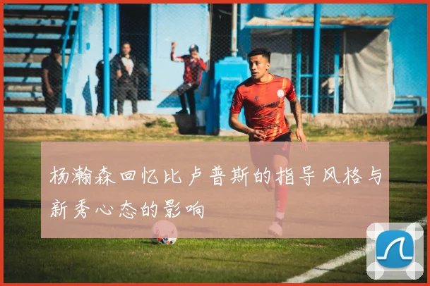 杨瀚森回忆比卢普斯的指导风格与新秀心态的影响