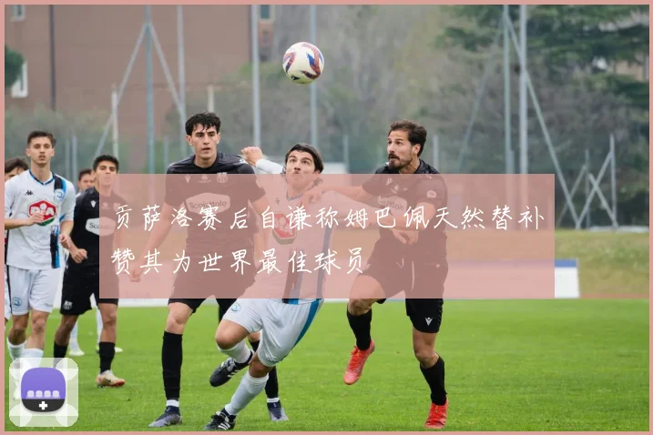 贡萨洛赛后自谦称姆巴佩天然替补赞其为世界最佳球员