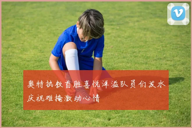 奥特执教首胜喜悦洋溢队员们泼水庆祝难掩激动心情
