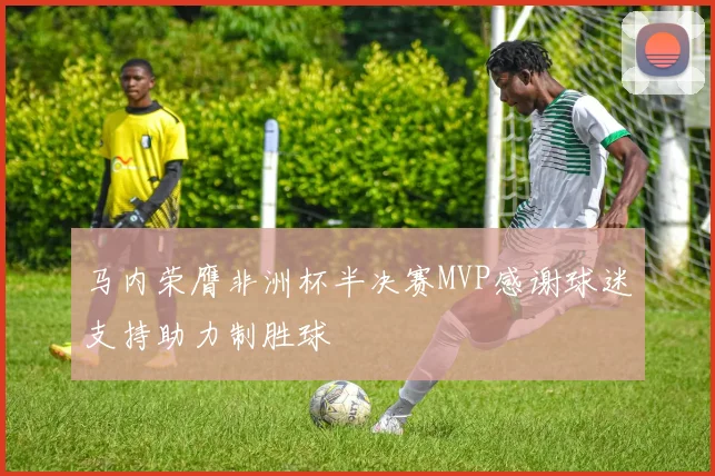 马内荣膺非洲杯半决赛MVP感谢球迷支持助力制胜球