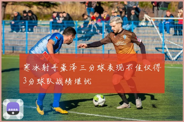 寒冰射手豪泽三分球表现不佳仅得3分球队战绩堪忧