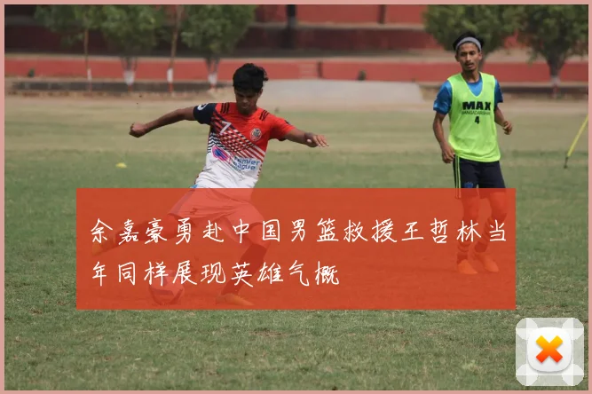 余嘉豪勇赴中国男篮救援王哲林当年同样展现英雄气概