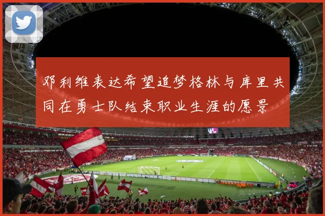 邓利维表达希望追梦格林与库里共同在勇士队结束职业生涯的愿景